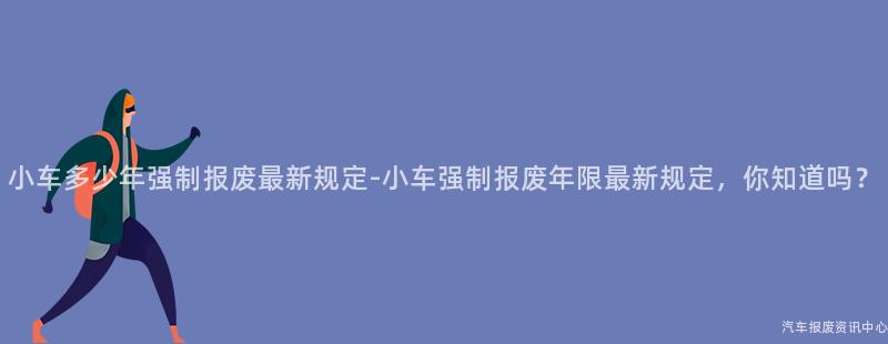 小车多少年强制报废最新规定-小车强制报废年限最新规定，你知道吗？