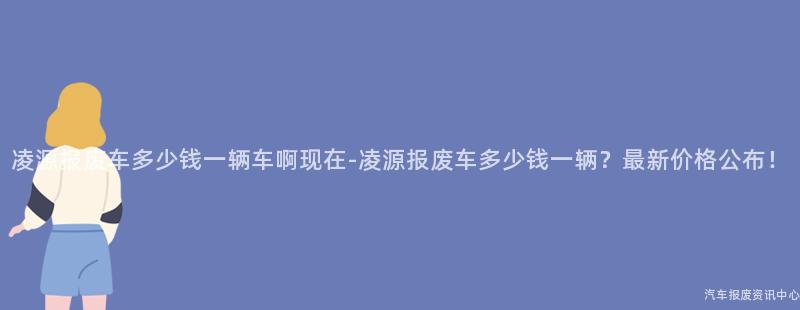 凌源报废车多少钱一辆车啊现在-凌源报废车多少钱一辆？最新价格公布！