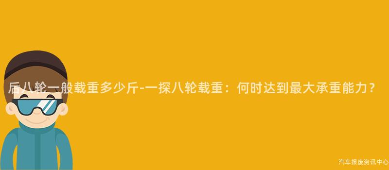 后八轮一般载重多少斤-一探八轮载重：何时达到最大承重能力？