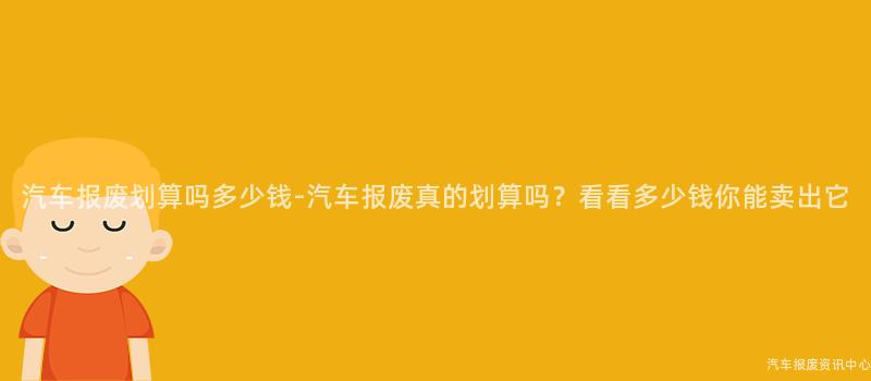 汽车报废划算吗多少钱-汽车报废真的划算吗？看看多少钱你能卖出它