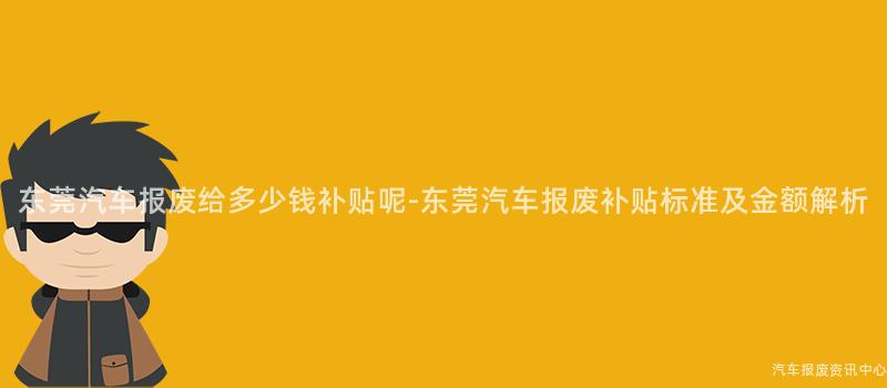 东莞汽车报废给多少钱补贴呢-东莞汽车报废补贴标准及金额解析