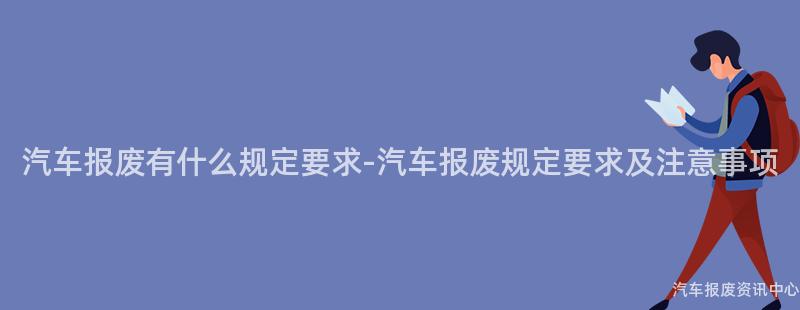 汽车报废有什么规定要求-汽车报废规定要求及注意事项