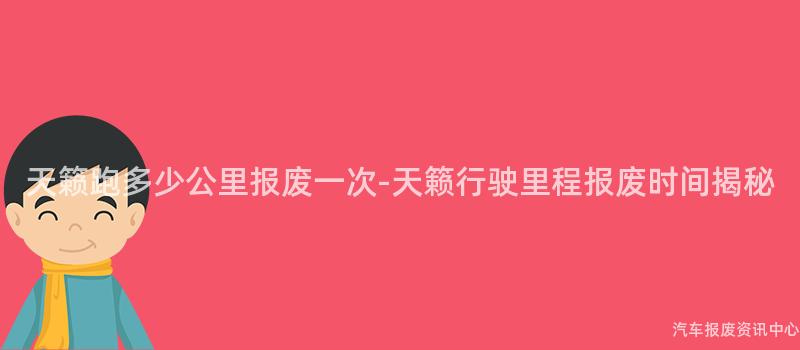天籁跑多少公里报废一次-天籁行驶里程报废时间揭秘