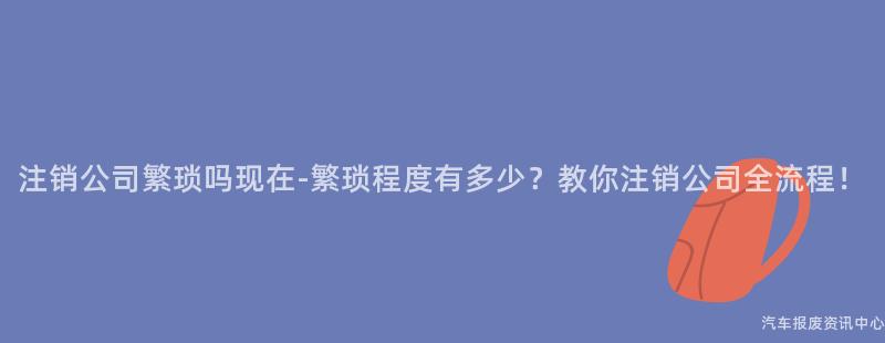 注销公司繁琐吗现在-繁琐程度有多少？教你注销公司全流程！