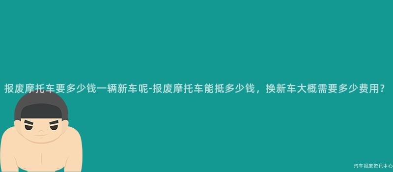 报废摩托车要多少钱一辆新车呢-报废摩托车能抵多少钱，换新车大概需要多少费用？