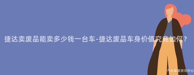 捷达卖废品能卖多少钱一台车-捷达废品车身价值究竟如何？