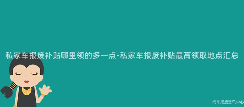 私家车报废补贴哪里领的多一点-私家车报废补贴最高领取地点汇总