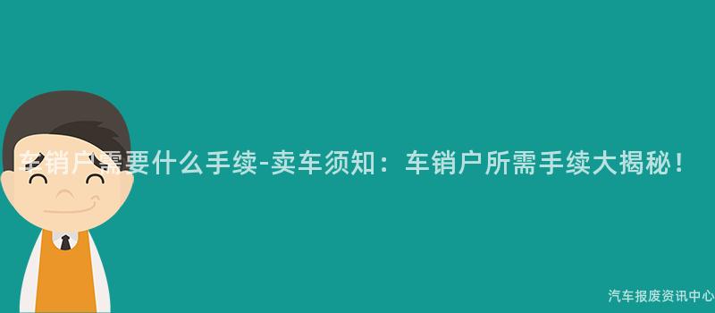 车销户需要什么手续-卖车须知：车销户所需手续大揭秘！