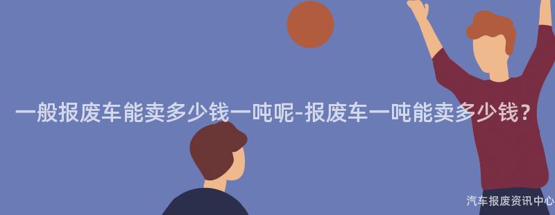 一般报废车能卖多少钱一吨呢-报废车一吨能卖多少钱？