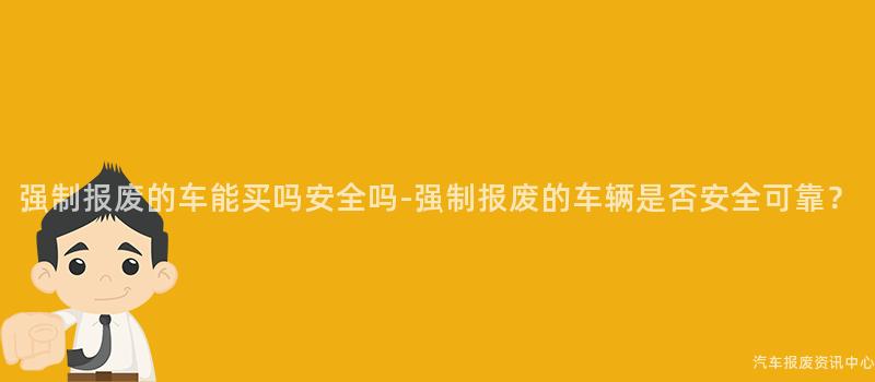 强制报废的车能买吗安全吗-强制报废的车辆是否安全可靠？