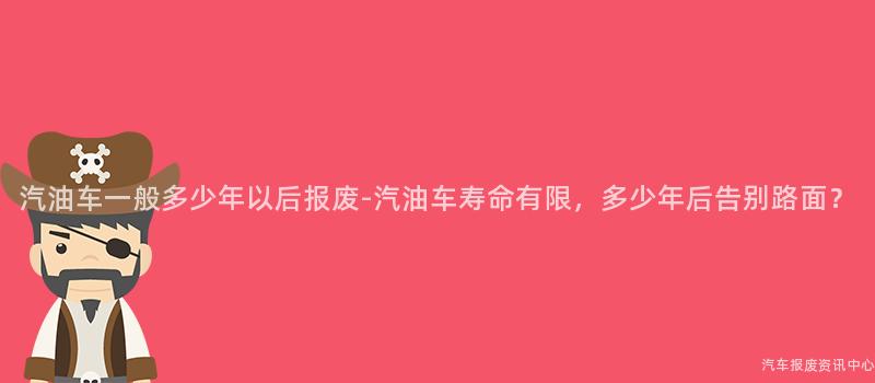 汽油车一般多少年以后报废-汽油车寿命有限，多少年后告别路面？