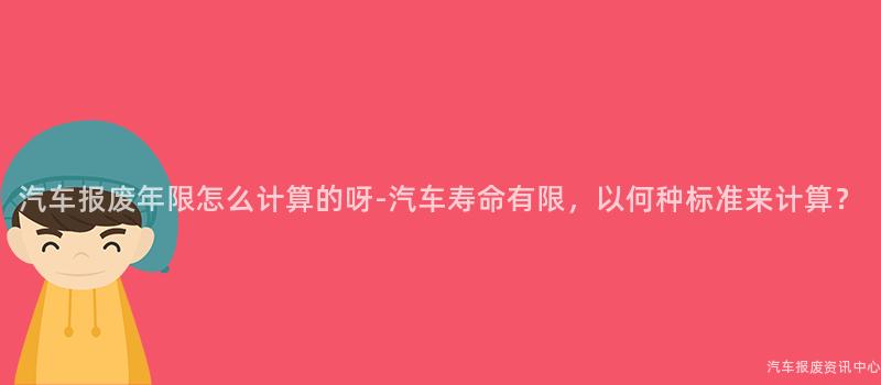 汽车报废年限怎么计算的呀-汽车寿命有限，以何种标准来计算？