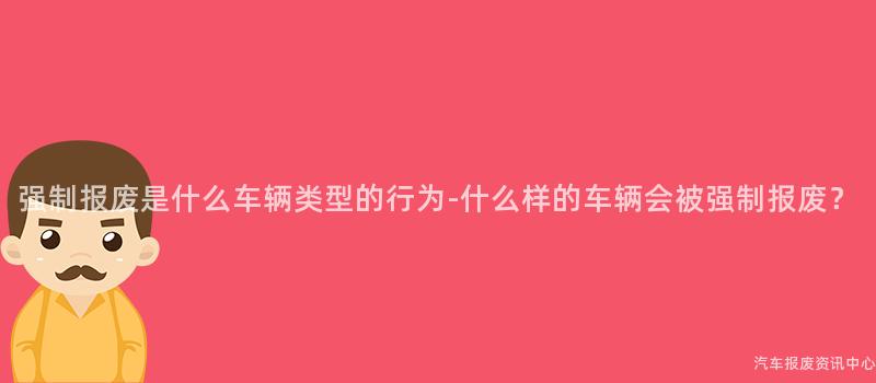 强制报废是什么车辆类型的行为-什么样的车辆会被强制报废？