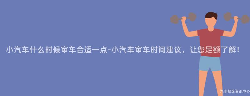 小汽车什么时候审车合适一点-小汽车审车时间建议，让您足额了解！