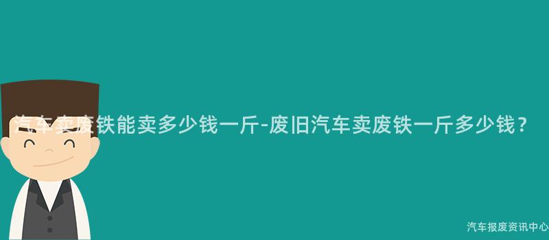 汽车卖废铁能卖多少钱一斤-废旧汽车卖废铁一斤多少钱？