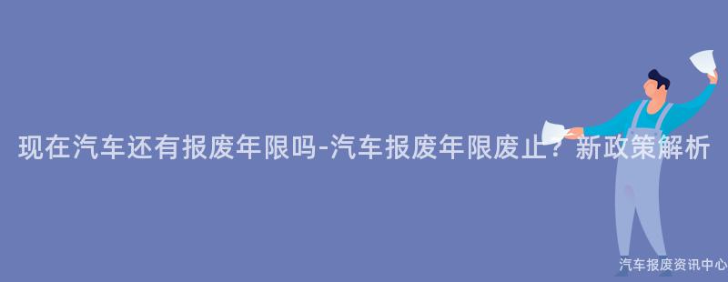现在汽车还有报废年限吗-汽车报废年限废止？新政策解析