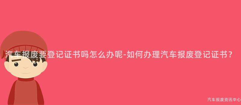 汽车报废要登记证书吗怎么办呢-如何办理汽车报废登记证书？