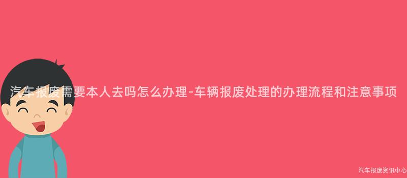 汽车报废需要本人去吗怎么办理-车辆报废处理的办理流程和注意事项
