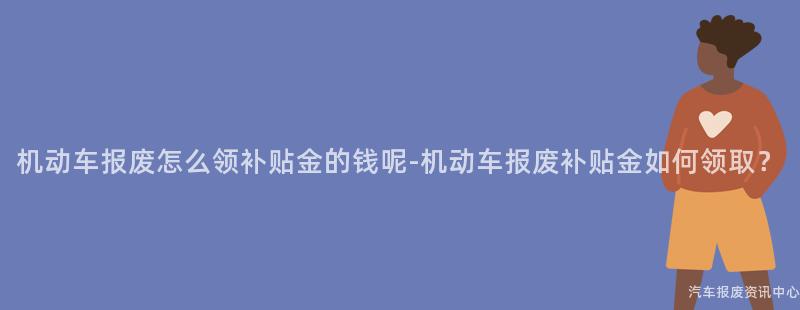 机动车报废怎么领补贴金的钱呢-机动车报废补贴金如何领取？