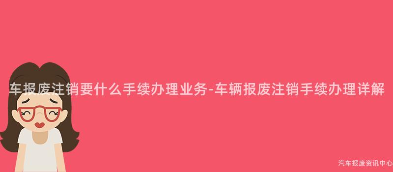 车报废注销要什么手续办理业务-车辆报废注销手续办理详解