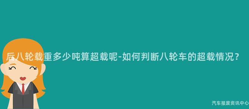 后八轮载重多少吨算超载呢-如何判断八轮车的超载情况？