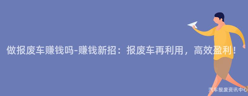 做报废车赚钱吗-赚钱新招：报废车再利用，高效盈利！