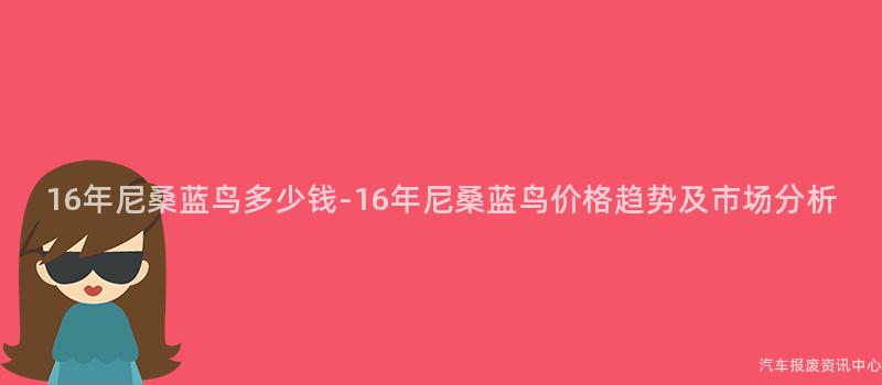 16年尼桑蓝鸟多少钱-16年尼桑蓝鸟价格趋势及市场分析