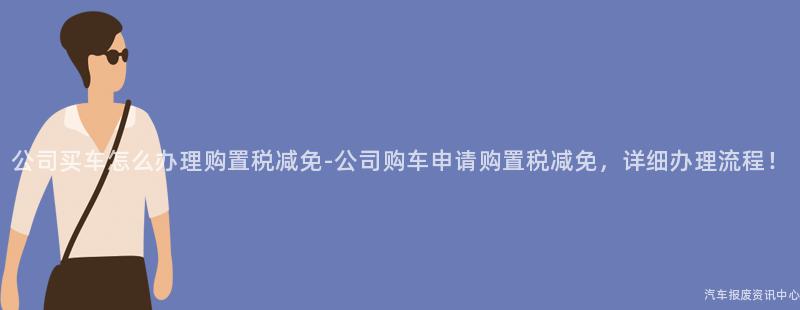 公司买车怎么办理购置税减免-公司购车申请购置税减免，详细办理流程！