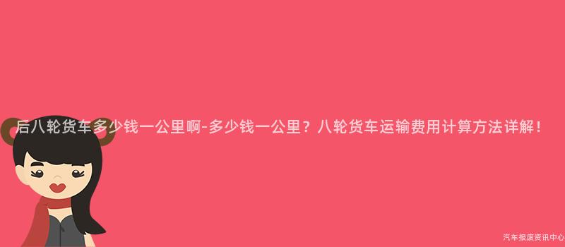 后八轮货车多少钱一公里啊-多少钱一公里？八轮货车运输费用计算方法详解！
