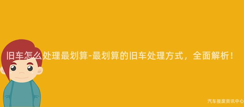 旧车怎么处理最划算-最划算的旧车处理方式，全面解析！