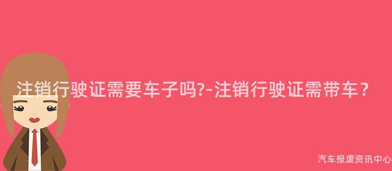 注销行驶证需要车子吗?-注销行驶证需带车？