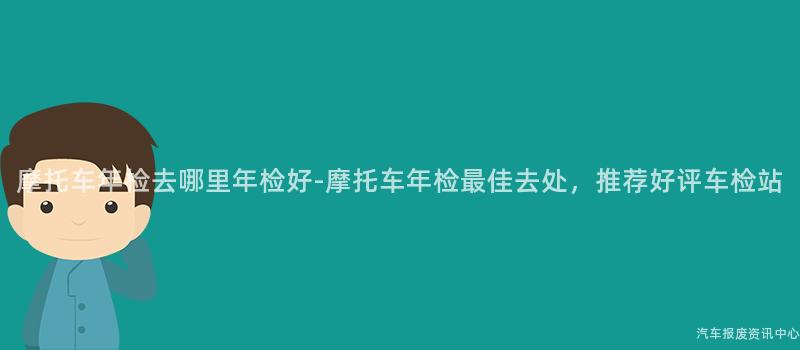 摩托车年检去哪里年检好-摩托车年检最佳去处，推荐好评车检站