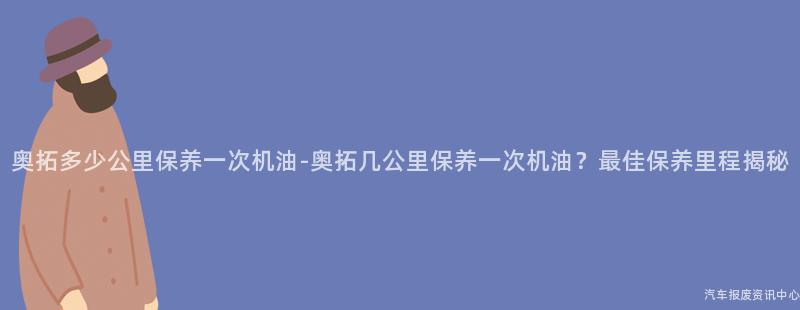 奥拓多少公里保养一次机油-奥拓几公里保养一次机油？最佳保养里程揭秘