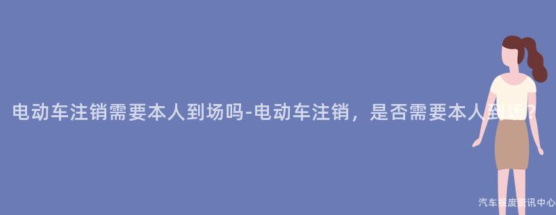 电动车注销需要本人到场吗-电动车注销，是否需要本人到场？