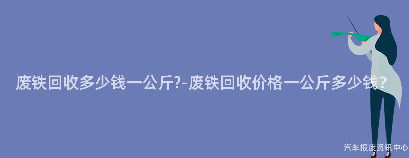 废铁回收多少钱一公斤?-废铁回收价格一公斤多少钱？