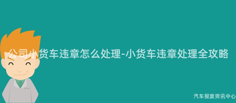 公司小货车违章怎么处理-小货车违章处理全攻略