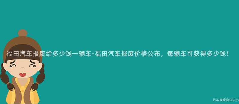 福田汽车报废给多少钱一辆车-福田汽车报废价格公布，每辆车可获得多少钱！
