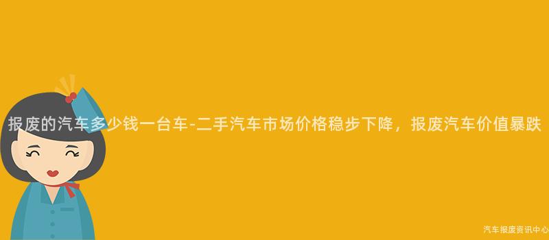 报废的汽车多少钱一台车-二手汽车市场价格稳步下降，报废汽车价值暴跌
