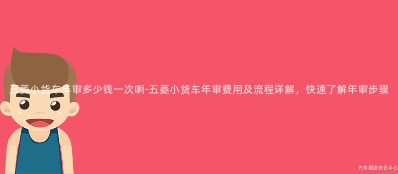 五菱小货车年审多少钱一次啊-五菱小货车年审费用及流程详解，快速了解年审步骤