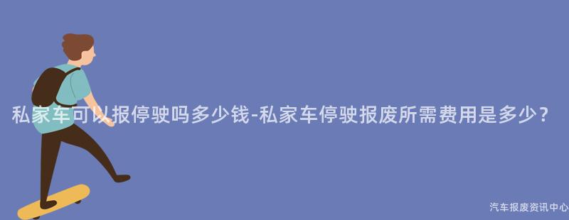 私家车可以报停驶吗多少钱-私家车停驶报废所需费用是多少？