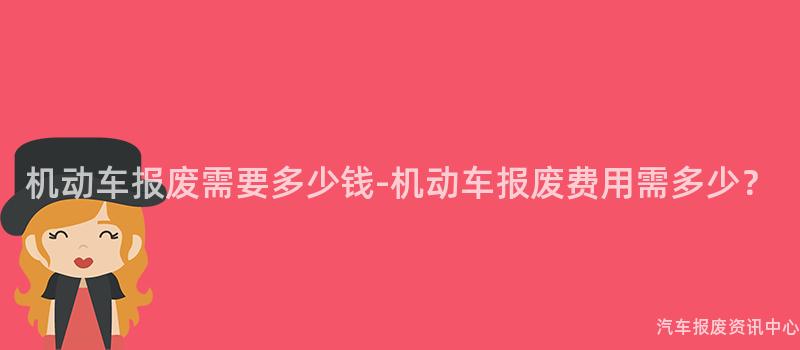 机动车报废需要多少钱-机动车报废费用需多少？