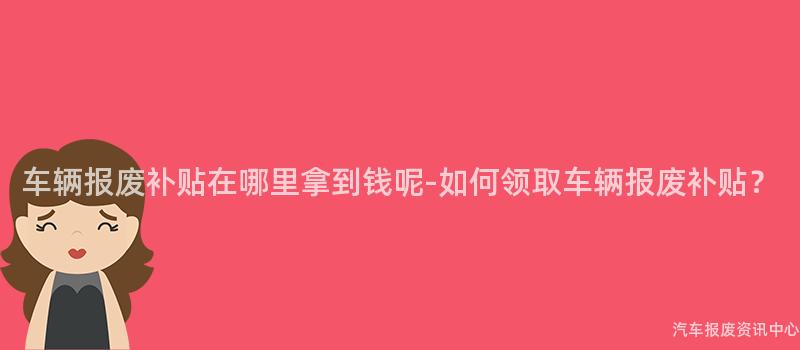 车辆报废补贴在哪里拿到钱呢-如何领取车辆报废补贴？