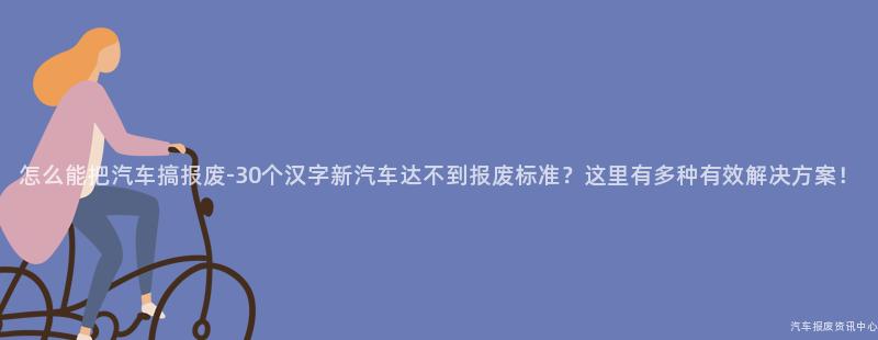 怎么能把汽车搞报废-30个汉字新汽车达不到报废标准？这里有多种有效解决方案！