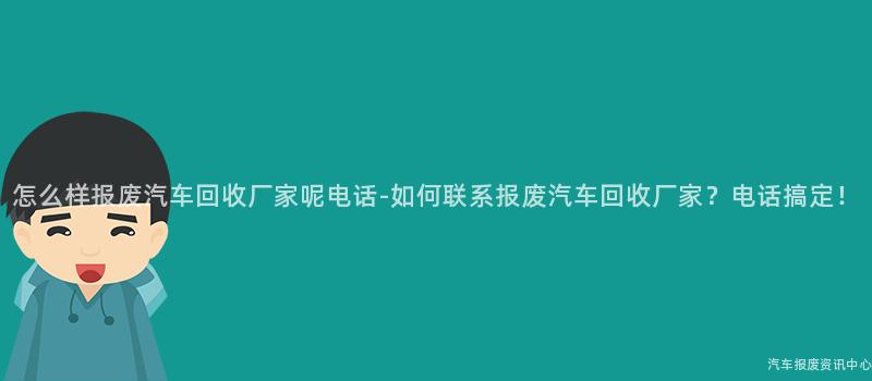 怎么样报废汽车回收厂家呢电话-如何联系报废汽车回收厂家？电话搞定！