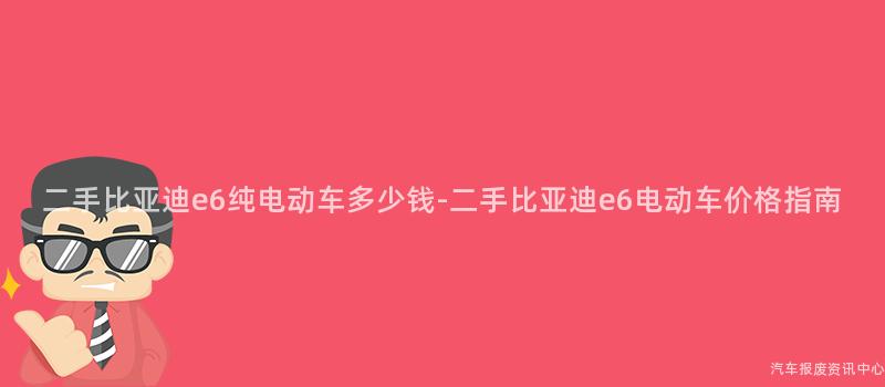 二手比亚迪e6纯电动车多少钱-二手比亚迪e6电动车价格指南