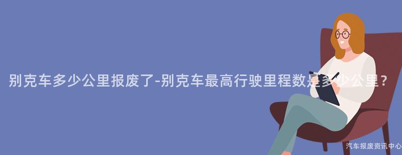 别克车多少公里报废了-别克车最高行驶里程数是多少公里？