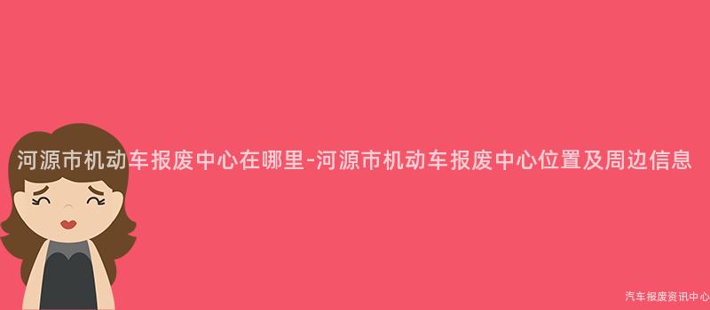 河源市机动车报废中心在哪里-河源市机动车报废中心位置及周边信息