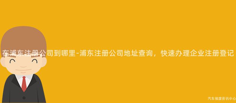 在浦东注册公司到哪里-浦东注册公司地址查询，快速办理企业注册登记