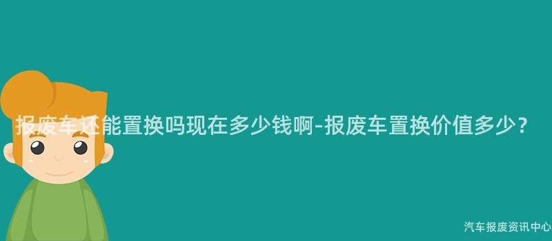 报废车还能置换吗现在多少钱啊-报废车置换价值多少？