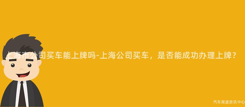 上海市公司买车能上牌吗-上海公司买车，是否能成功办理上牌？